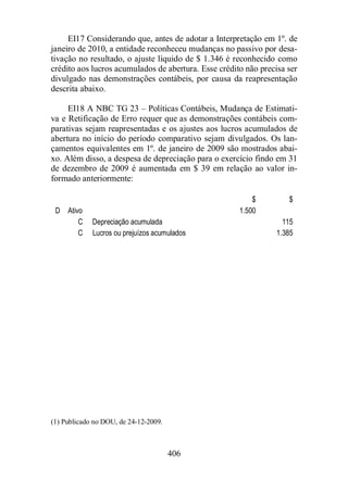 EI17 Considerando que, antes de adotar a Interpretação em 1º. de 
janeiro de 2010, a entidade reconheceu mudanças no passivo por desa-tivação 
no resultado, o ajuste líquido de $ 1.346 é reconhecido como 
crédito aos lucros acumulados de abertura. Esse crédito não precisa ser 
divulgado nas demonstrações contábeis, por causa da reapresentação 
descrita abaixo. 
EI18 A NBC TG 23 – Políticas Contábeis, Mudança de Estimati-va 
e Retificação de Erro requer que as demonstrações contábeis com-parativas 
sejam reapresentadas e os ajustes aos lucros acumulados de 
abertura no início do período comparativo sejam divulgados. Os lan-çamentos 
equivalentes em 1º. de janeiro de 2009 são mostrados abai-xo. 
Além disso, a despesa de depreciação para o exercício findo em 31 
de dezembro de 2009 é aumentada em $ 39 em relação ao valor in-formado 
406 
anteriormente: 
$ $ 
D Ativo 1.500 
C Depreciação acumulada 115 
C Lucros ou prejuízos acumulados 1.385 
(1) Publicado no DOU, de 24-12-2009. 
 
