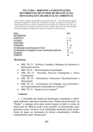 ITG 13 (R1) – DIREITOS A PARTICIPAÇÕES 
DECORRENTES DE FUNDOS DE DESATIVAÇÃO, 
RESTAURAÇÃO E REABILITAÇÃO AMBIENTAL 
A letra R mais o número que identifica sua alteração (R1, R2, ...) foi adicionada à sigla da 
Norma para identificar o número da consolidação e facilitar a pesquisa no site do CFC. As 
citações desta Norma em outras é identifica pela sua sigla sem a referência a R1, R2, pois, 
essas referências são sempre da norma em vigor, evitando, assim, que em cada alteração 
da norma não haja necessidade de se ajustar as citações em outras normas. 
Índice Item 
REFERÊNCIAS 
CONTEXTO 1 – 3 
ALCANCE 4 – 5 
QUESTÕES 6 
CONSENSO 7 – 13 
Contabilização de participação em fundo 7 – 9 
Contabilização de obrigação de fazer contribuições adicionais 10 
Divulgação 11 – 13 
VIGÊNCIA 14 
Referências 
· NBC TG 23 – Políticas Contábeis, Mudança de Estimativa e 
408 
Retificação de Erro 
· NBC TG 36 – Demonstrações Consolidadas 
· NBC TG 25 – Provisões, Passivos Contingentes e Ativos 
Contingentes 
· NBC TG 38 – Instrumentos Financeiros: Reconhecimento e 
Mensuração 
· NBC TG 18 – Investimento em Coligada, em Controlada e 
em Empreendimento Controlado em Conjunto (2) 
· NBC TG 19 – Negócios em Conjunto(2) 
Contexto 
1. A finalidade dos fundos de desativação, restauração e reabili-tação 
ambiental, doravante referidos como “fundos de desativação” ou 
“fundos”, é segregar ativos para custear alguns ou todos os custos de 
desativação de fábricas (como usina nuclear) ou determinados equi-pamentos 
(como veículos) ou de reabilitação ambiental (como despo-luição 
de águas ou restauração de terreno contaminado), referidos 
conjuntamente como “desativação”. 
 