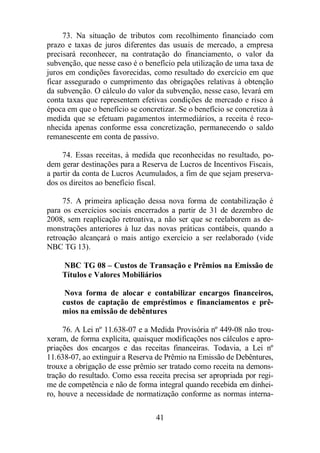 73. Na situação de tributos com recolhimento financiado com 
prazo e taxas de juros diferentes das usuais de mercado, a empresa 
precisará reconhecer, na contratação do financiamento, o valor da 
subvenção, que nesse caso é o benefício pela utilização de uma taxa de 
juros em condições favorecidas, como resultado do exercício em que 
ficar assegurado o cumprimento das obrigações relativas à obtenção 
da subvenção. O cálculo do valor da subvenção, nesse caso, levará em 
conta taxas que representem efetivas condições de mercado e risco à 
época em que o benefício se concretizar. Se o benefício se concretiza à 
medida que se efetuam pagamentos intermediários, a receita é reco-nhecida 
apenas conforme essa concretização, permanecendo o saldo 
remanescente em conta de passivo. 
74. Essas receitas, à medida que reconhecidas no resultado, po-dem 
gerar destinações para a Reserva de Lucros de Incentivos Fiscais, 
a partir da conta de Lucros Acumulados, a fim de que sejam preserva-dos 
41 
os direitos ao benefício fiscal. 
75. A primeira aplicação dessa nova forma de contabilização é 
para os exercícios sociais encerrados a partir de 31 de dezembro de 
2008, sem reaplicação retroativa, a não ser que se reelaborem as de-monstrações 
anteriores à luz das novas práticas contábeis, quando a 
retroação alcançará o mais antigo exercício a ser reelaborado (vide 
NBC TG 13). 
NBC TG 08 – Custos de Transação e Prêmios na Emissão de 
Títulos e Valores Mobiliários 
Nova forma de alocar e contabilizar encargos financeiros, 
custos de captação de empréstimos e financiamentos e prê-mios 
na emissão de debêntures 
76. A Lei nº 11.638-07 e a Medida Provisória nº 449-08 não trou-xeram, 
de forma explícita, quaisquer modificações nos cálculos e apro-priações 
dos encargos e das receitas financeiras. Todavia, a Lei nº 
11.638-07, ao extinguir a Reserva de Prêmio na Emissão de Debêntures, 
trouxe a obrigação de esse prêmio ser tratado como receita na demons-tração 
do resultado. Como essa receita precisa ser apropriada por regi-me 
de competência e não de forma integral quando recebida em dinhei-ro, 
houve a necessidade de normatização conforme as normas interna- 
 