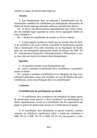 cumprir os gastos de desativação elegíveis. 
Alcance 
4. Esta Interpretação deve ser aplicada à contabilização nas de-monstrações 
contábeis de contribuinte por participações decorrentes de 
fundos de desativação que possuem ambas as características abaixo: 
(a) os ativos são administrados separadamente (por serem manti-dos 
em entidade legal separada ou como ativos segregados dentro de 
410 
outra entidade); e 
(b) o direito do contribuinte de acessar os ativos é restrito. 
5. A participação residual no fundo que se estenda além do direi-to 
de reembolso, tal como o direito contratual às distribuições quando 
toda a desativação tiver sido concluída ou na liquidação do fundo, 
pode ser um instrumento patrimonial dentro do alcance da NBC TG 
38 – Instrumentos Financeiros: Reconhecimento e Mensuração e, nes-se 
caso, não está dentro do alcance desta Interpretação. 
Questões 
6. As questões tratadas nesta Interpretação são: 
(a) como a entidade (contribuinte) deve contabilizar a sua partici-pação 
no fundo? 
(b) quando a entidade (contribuinte) tiver obrigação de fazer con-tribuições 
adicionais, como, por exemplo, no caso de falência de outro 
contribuinte, como essa obrigação deve ser contabilizada? 
Consenso 
Contabilização de participação em fundo 
7. O contribuinte deve reconhecer sua obrigação de pagar gastos 
de desativação como passivo e deve reconhecer sua participação no 
fundo separadamente, exceto se o contribuinte não for responsável por 
pagar os gastos de desativação mesmo se o fundo deixar de pagar. 
8. O contribuinte deve determinar se possui controle, controle 
conjunto ou influência significativa sobre o fundo por referência à 
NBC TG 18, à NBC TG 19 e à NBC TG 36. Em caso positivo, o con- 
 