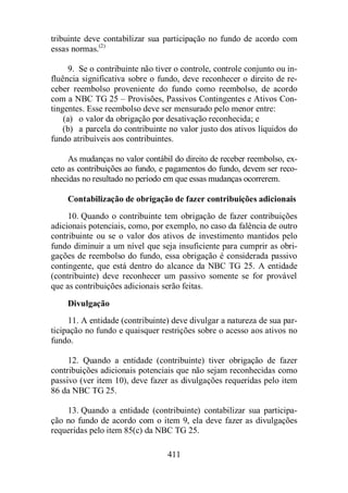 tribuinte deve contabilizar sua participação no fundo de acordo com 
essas normas.(2) 
9. Se o contribuinte não tiver o controle, controle conjunto ou in-fluência 
significativa sobre o fundo, deve reconhecer o direito de re-ceber 
reembolso proveniente do fundo como reembolso, de acordo 
com a NBC TG 25 – Provisões, Passivos Contingentes e Ativos Con-tingentes. 
Esse reembolso deve ser mensurado pelo menor entre: 
(a) o valor da obrigação por desativação reconhecida; e 
(b) a parcela do contribuinte no valor justo dos ativos líquidos do 
fundo atribuíveis aos contribuintes. 
As mudanças no valor contábil do direito de receber reembolso, ex-ceto 
as contribuições ao fundo, e pagamentos do fundo, devem ser reco-nhecidas 
no resultado no período em que essas mudanças ocorrerem. 
Contabilização de obrigação de fazer contribuições adicionais 
10. Quando o contribuinte tem obrigação de fazer contribuições 
adicionais potenciais, como, por exemplo, no caso da falência de outro 
contribuinte ou se o valor dos ativos de investimento mantidos pelo 
fundo diminuir a um nível que seja insuficiente para cumprir as obri-gações 
de reembolso do fundo, essa obrigação é considerada passivo 
contingente, que está dentro do alcance da NBC TG 25. A entidade 
(contribuinte) deve reconhecer um passivo somente se for provável 
que as contribuições adicionais serão feitas. 
Divulgação 
11. A entidade (contribuinte) deve divulgar a natureza de sua par-ticipação 
no fundo e quaisquer restrições sobre o acesso aos ativos no 
411 
fundo. 
12. Quando a entidade (contribuinte) tiver obrigação de fazer 
contribuições adicionais potenciais que não sejam reconhecidas como 
passivo (ver item 10), deve fazer as divulgações requeridas pelo item 
86 da NBC TG 25. 
13. Quando a entidade (contribuinte) contabilizar sua participa-ção 
no fundo de acordo com o item 9, ela deve fazer as divulgações 
requeridas pelo item 85(c) da NBC TG 25. 
 