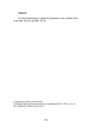 412 
Vigência 
14. Esta Interpretação é aplicável juntamente com a adoção inici-al 
da NBC TG 38 e da NBC TG 25. 
(1) Publicada no DOU, de 09-08-2010. 
(2) Redação dada pela Norma Brasileira de Contabilidade ITG 13 (R1), de 11-12- 
2013, publicada no DOU de 20-12-2013. 
 