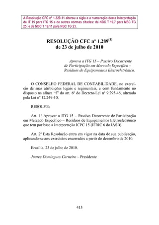 A Resolução CFC nº 1.329-11 alterou a sigla e a numeração desta Interpretação 
de IT 15 para ITG 15 e de outras normas citadas: de NBC T 19.7 para NBC TG 
25; e de NBC T 19.11 para NBC TG 23. 
RESOLUÇÃO CFC nº 1.289(1) 
de 23 de julho de 2010 
Aprova a ITG 15 – Passivo Decorrente 
de Participação em Mercado Específico – 
Resíduos de Equipamentos Eletroeletrônico. 
O CONSELHO FEDERAL DE CONTABILIDADE, no exercí-cio 
de suas atribuições legais e regimentais, e com fundamento no 
disposto na alínea “f” do art. 6º do Decreto-Lei nº 9.295-46, alterado 
pela Lei nº 12.249-10, 
413 
RESOLVE: 
Art. 1º Aprovar a ITG 15 – Passivo Decorrente de Participação 
em Mercado Específico – Resíduos de Equipamentos Eletroeletrônico 
que tem por base a Interpretação ICPC 15 (IFRIC 6 do IASB). 
Art. 2º Esta Resolução entra em vigor na data de sua publicação, 
aplicando-se aos exercícios encerrados a partir de dezembro de 2010. 
Brasília, 23 de julho de 2010. 
Juarez Domingues Carneiro – Presidente 
 