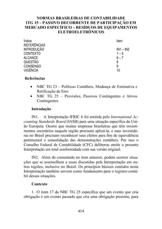 NORMAS BRASILEIRAS DE CONTABILIDADE 
ITG 15 – PASSIVO DECORRENTE DE PARTICIPAÇÃO EM 
MERCADO ESPECÍFICO – RESÍDUOS DE EQUIPAMENTOS 
ELETROELETRÔNICOS 
Índice Item 
REFERÊNCIAS 
INTRODUÇÃO IN1 – IN2 
CONTEXTO 1 – 5 
ALCANCE 6 – 7 
QUESTÃO 8 
CONSENSO 9 
VIGÊNCIA 10 
Referências 
· NBC TG 23 – Políticas Contábeis, Mudança de Estimativa e 
414 
Retificação de Erro 
· NBC TG 25 – Provisões, Passivos Contingentes e Ativos 
Contingentes 
Introdução 
IN1. A Interpretação IFRIC 6 foi emitida pelo International Ac-counting 
Standards Board (IASB) para uma situação específica da Uni-ão 
Europeia. Ocorre que muitas empresas brasileiras que têm investi-mentos 
societários naquela região precisam aplicá-la, e suas investido-ras 
no Brasil precisam reconhecer seus efeitos para fins de equivalência 
patrimonial e consolidação das demonstrações contábeis. Por isso o 
Conselho Federal de Contabilidade (CFC) deliberou emitir a presente 
Interpretação em total conformidade com sua versão original. 
IN2. Além do comentado no item anterior, podem ocorrer situa-ções 
que se assemelhem a essas discutidas pela Interpretação em ou-tras 
regiões, inclusive no Brasil. Os princípios básicos contidos nesta 
Interpretação também servem como fundamento para o registro contá-bil 
dessas situações. 
Contexto 
1. O item 17 da NBC TG 25 especifica que um evento que cria 
obrigação é um evento passado que cria uma obrigação presente, para 
 