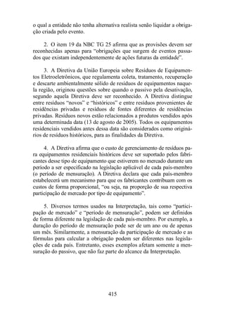 o qual a entidade não tenha alternativa realista senão liquidar a obriga-ção 
415 
criada pelo evento. 
2. O item 19 da NBC TG 25 afirma que as provisões devem ser 
reconhecidas apenas para “obrigações que surgem de eventos passa-dos 
que existam independentemente de ações futuras da entidade”. 
3. A Diretiva da União Europeia sobre Resíduos de Equipamen-tos 
Eletroeletrônicos, que regulamenta coleta, tratamento, recuperação 
e descarte ambientalmente sólido de resíduos de equipamentos naque-la 
região, originou questões sobre quando o passivo pela desativação, 
segundo aquela Diretiva deve ser reconhecido. A Diretiva distingue 
entre resíduos “novos” e “históricos” e entre resíduos provenientes de 
residências privadas e resíduos de fontes diferentes de residências 
privadas. Resíduos novos estão relacionados a produtos vendidos após 
uma determinada data (13 de agosto de 2005). Todos os equipamentos 
residenciais vendidos antes dessa data são considerados como originá-rios 
de resíduos históricos, para as finalidades da Diretiva. 
4. A Diretiva afirma que o custo de gerenciamento de resíduos pa-ra 
equipamentos residenciais históricos deve ser suportado pelos fabri-cantes 
desse tipo de equipamento que estiverem no mercado durante um 
período a ser especificado na legislação aplicável de cada país-membro 
(o período de mensuração). A Diretiva declara que cada país-membro 
estabelecerá um mecanismo para que os fabricantes contribuam com os 
custos de forma proporcional, “ou seja, na proporção de sua respectiva 
participação de mercado por tipo de equipamento”. 
5. Diversos termos usados na Interpretação, tais como “partici-pação 
de mercado” e “período de mensuração”, podem ser definidos 
de forma diferente na legislação de cada país-membro. Por exemplo, a 
duração do período de mensuração pode ser de um ano ou de apenas 
um mês. Similarmente, a mensuração da participação de mercado e as 
fórmulas para calcular a obrigação podem ser diferentes nas legisla-ções 
de cada país. Entretanto, esses exemplos afetam somente a men-suração 
do passivo, que não faz parte do alcance da Interpretação. 
 