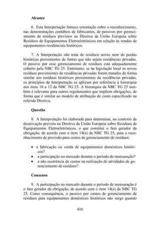 416 
Alcance 
6. Esta Interpretação fornece orientação sobre o reconhecimento, 
nas demonstrações contábeis de fabricantes, de passivos por gerenci-amento 
de resíduos previstos na Diretiva da União Europeia sobre 
Resíduos de Equipamentos Eletroeletrônicos em relação às vendas de 
equipamentos residenciais históricos. 
7. A Interpretação não trata de resíduos novos nem de perdas 
históricas provenientes de fontes que não sejam residências privadas. 
O passivo por esse gerenciamento de resíduos está adequadamente 
coberto pela NBC TG 25. Entretanto, se na legislação local os novos 
resíduos provenientes de residências privadas forem tratados de forma 
similar aos resíduos históricos provenientes de residências privadas, 
os princípios da Interpretação se aplicam por referência à hierarquia 
nos itens 10 a 12 da NBC TG 23. A hierarquia da NBC TG 23 tam-bém 
é relevante para outros regulamentos que impõem obrigações, de 
forma que é similar ao modelo de atribuição de custo especificado na 
referida Diretiva. 
Questão 
8. A Interpretação foi elaborada para determinar, no contexto da 
desativação prevista na Diretiva da União Europeia sobre Resíduos de 
Equipamentos Eletroeletrônicos, o que constitui o fato gerador da 
obrigação, de acordo com o item 14(a) da NBC TG 25, para o reco-nhecimento 
de provisão para custos de gerenciamento de resíduos: 
· a fabricação ou venda de equipamentos domésticos históri-cos? 
· a participação no mercado durante o período de mensuração? 
· a não ocorrência de custos na realização de atividades de ge-renciamento 
de resíduos? 
Consenso 
9. A participação no mercado durante o período de mensuração é 
o fato gerador da obrigação, de acordo com o item 14(a) da NBC TG 
25. Como consequência, o passivo por custos de gerenciamento de 
resíduos para equipamentos domésticos históricos não surge quando 
 