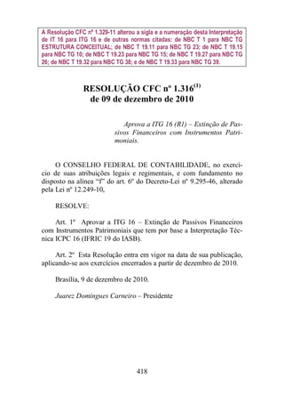 A Resolução CFC nº 1.329-11 alterou a sigla e a numeração desta Interpretação 
de IT 16 para ITG 16 e de outras normas citadas: de NBC T 1 para NBC TG 
ESTRUTURA CONCEITUAL; de NBC T 19.11 para NBC TG 23; de NBC T 19.15 
para NBC TG 10; de NBC T 19.23 para NBC TG 15; de NBC T 19.27 para NBC TG 
26; de NBC T 19.32 para NBC TG 38; e de NBC T 19.33 para NBC TG 39. 
RESOLUÇÃO CFC nº 1.316(1) 
de 09 de dezembro de 2010 
Aprova a ITG 16 (R1) – Extinção de Pas-sivos 
Financeiros com Instrumentos Patri-moniais. 
O CONSELHO FEDERAL DE CONTABILIDADE, no exercí-cio 
de suas atribuições legais e regimentais, e com fundamento no 
disposto na alínea “f” do art. 6º do Decreto-Lei nº 9.295-46, alterado 
pela Lei nº 12.249-10, 
418 
RESOLVE: 
Art. 1º Aprovar a ITG 16 – Extinção de Passivos Financeiros 
com Instrumentos Patrimoniais que tem por base a Interpretação Téc-nica 
ICPC 16 (IFRIC 19 do IASB). 
Art. 2º Esta Resolução entra em vigor na data de sua publicação, 
aplicando-se aos exercícios encerrados a partir de dezembro de 2010. 
Brasília, 9 de dezembro de 2010. 
Juarez Domingues Carneiro – Presidente 
 