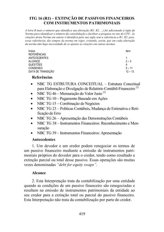 ITG 16 (R1) – EXTINÇÃO DE PASSIVOS FINANCEIROS 
COM INSTRUMENTOS PATRIMONIAIS 
A letra R mais o número que identifica sua alteração (R1, R2, ...) foi adicionada à sigla da 
Norma para identificar o número da consolidação e facilitar a pesquisa no site do CFC. As 
citações desta Norma em outras é identifica pela sua sigla sem a referência a R1, R2, pois, 
essas referências são sempre da norma em vigor, evitando, assim, que em cada alteração 
da norma não haja necessidade de se ajustar as citações em outras normas. 
Índice Item 
REFERÊNCIAS 
ANTECEDENTES 1 
ALCANCE 2 – 3 
QUESTÕES 4 
CONSENSO 5 – 11 
DATA DE TRANSIÇÃO 12 – 13 
Referências 
· NBC TG ESTRUTURA CONCEITUAL – Estrutura Conceitual 
para Elaboração e Divulgação de Relatório Contábil-Financeiro (2) 
· NBC TG 46 – Mensuração do Valor Justo (2) 
· NBC TG 10 – Pagamento Baseado em Ações 
· NBC TG 15 – Combinação de Negócios 
· NBC TG 23 – Políticas Contábeis, Mudança de Estimativa e Reti-ficação 
419 
de Erro 
· NBC TG 26 – Apresentação das Demonstrações Contábeis 
· NBC TG 38 – Instrumentos Financeiros: Reconhecimento e Men-suração 
· NBC TG 39 – Instrumentos Financeiros: Apresentação 
Antecedentes 
1. Um devedor e um credor podem renegociar os termos de 
um passivo financeiro mediante a emissão de instrumentos patri-moniais 
próprios do devedor para o credor, tendo como resultado a 
extinção parcial ou total desse passivo. Essas operações são muitas 
vezes denominadas “debt for equity swaps”. 
Alcance 
2. Esta Interpretação trata da contabilização por uma entidade 
quando as condições de um passivo financeiro são renegociadas e 
resultam na emissão de instrumentos patrimoniais da entidade ao 
seu credor para a extinção total ou parcial do passivo financeiro. 
Esta Interpretação não trata da contabilização por parte do credor. 
 
