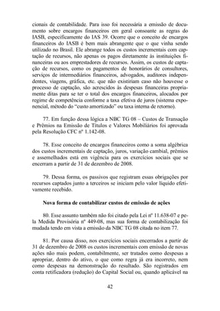 cionais de contabilidade. Para isso foi necessária a emissão de docu-mento 
sobre encargos financeiros em geral consoante as regras do 
IASB, especificamente do IAS 39. Ocorre que o conceito de encargos 
financeiros do IASB é bem mais abrangente que o que vinha sendo 
utilizado no Brasil. Ele abrange todos os custos incrementais com cap-tação 
de recursos, não apenas os pagos diretamente às instituições fi-nanceiras 
ou aos emprestadores de recursos. Assim, os custos de capta-ção 
de recursos, como os pagamentos de honorários de consultores, 
serviços de intermediários financeiros, advogados, auditores indepen-dentes, 
viagens, gráfica, etc. que não existiriam caso não houvesse o 
processo de captação, são acrescidos às despesas financeiras propria-mente 
ditas para se ter o total dos encargos financeiros, alocados por 
regime de competência conforme a taxa efetiva de juros (sistema expo-nencial, 
método do “custo amortizado” ou taxa interna de retorno). 
77. Em função dessa lógica a NBC TG 08 – Custos de Transação 
e Prêmios na Emissão de Títulos e Valores Mobiliários foi aprovada 
pela Resolução CFC nº 1.142-08. 
78. Esse conceito de encargos financeiros como a soma algébrica 
dos custos incrementais de captação, juros, variação cambial, prêmios 
e assemelhados está em vigência para os exercícios sociais que se 
encerram a partir de 31 de dezembro de 2008. 
79. Dessa forma, os passivos que registram essas obrigações por 
recursos captados junto a terceiros se iniciam pelo valor líquido efeti-vamente 
42 
recebido. 
Nova forma de contabilizar custos de emissão de ações 
80. Esse assunto também não foi citado pela Lei nº 11.638-07 e pe-la 
Medida Provisória nº 449-08, mas sua forma de contabilização foi 
mudada tendo em vista a emissão da NBC TG 08 citada no item 77. 
81. Por causa disso, nos exercícios sociais encerrados a partir de 
31 de dezembro de 2008 os custos incrementais com emissão de novas 
ações não mais podem, contabilmente, ser tratados como despesas a 
apropriar, dentro do ativo, o que como regra já era incorreto, nem 
como despesas na demonstração do resultado. São registrados em 
conta retificadora (redução) do Capital Social ou, quando aplicável na 
 