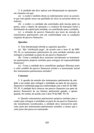 3. A entidade não deve aplicar esta Interpretação às operações 
420 
em situações em que: 
(a) o credor é também direta ou indiretamente sócio ou acionis-ta 
que está agindo nessa sua qualidade de sócio ou acionista direto ou 
indireto; 
(b) o credor e a entidade são controlados pela mesma parte ou 
partes, antes e depois da operação e a essência da transação inclui a 
distribuição de capital pela entidade, ou contribuição para a entidade; 
(c) a extinção do passivo financeiro por meio da emissão de 
instrumentos patrimoniais está em conformidade com as condições 
originais do passivo financeiro. 
Questões 
4. Esta Interpretação aborda as seguintes questões: 
(a) São “retribuição paga”, de acordo com o item 41 da NBC 
TG 38, os instrumentos patrimoniais de uma entidade emitidos para 
extinguir a totalidade ou parte de um passivo financeiro? 
(b) Como a entidade deve mensurar inicialmente os instrumen-tos 
patrimoniais próprios emitidos para extinguir tal responsabilidade 
financeira? 
(c) Como a entidade deve contabilizar qualquer diferença entre 
o valor contábil do passivo financeiro extinto e a mensuração inicial 
dos instrumentos patrimoniais emitidos? 
Consenso 
5. A questão da emissão dos instrumentos patrimoniais da enti-dade 
a um credor para extinguir a totalidade ou parte de um passivo 
financeiro é retribuição paga em conformidade com o item 41 da NBC 
TG 38. A entidade deve remover um passivo financeiro (ou parte de 
passivo financeiro) de seu balanço patrimonial quando, e apenas 
quando, for extinto, de acordo com o item 39 da NBC TG 38. 
6. Quando instrumentos patrimoniais próprios emitidos para o 
credor para extinguir a totalidade ou parte de um passivo financeiro 
são inicialmente reconhecidos, a entidade deve mensurá-los pelo 
valor justo dos instrumentos patrimoniais emitidos, a menos que o 
valor justo não possa ser mensurado. 
 