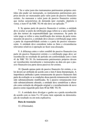 7 Se o valor justo dos instrumentos patrimoniais próprios emi-tidos 
não puder ser mensurado, os instrumentos patrimoniais pró-prios 
devem ser mensurados pelo valor justo do passivo financeiro 
extinto. Ao mensurar o valor justo de passivo financeiro extinto 
que inclua característica de demanda (por exemplo, depósito à 
vista), o item 47 da NBC TG 46 não deve ser aplicado. (2) 
8. Se apenas parte do passivo financeiro é extinto, a entidade 
deve avaliar se parte da retribuição paga refere-se a uma modifica-ção 
dos termos da responsabilidade que remanesce. Se parte do 
valor pago se refere a uma modificação dos termos da parte rema-nescente 
do passivo, a entidade deve alocar a retribuição paga entre 
a parte da responsabilidade extinta e a parte do passivo remanes-cente. 
A entidade deve considerar todos os fatos e circunstâncias 
relevantes relativos à operação ao fazer essa alocação. 
9. A diferença entre o valor contábil do passivo financeiro (ou 
parte do passivo financeiro) extinto e a retribuição paga deve ser 
reconhecida no resultado do período em conformidade com o item 
41 da NBC TG 38. Os instrumentos patrimoniais próprios devem 
ser reconhecidos inicialmente e mensurados na data em que o pas-sivo 
financeiro (ou parte desse passivo) for extinto. 
10. Quando apenas parte do passivo financeiro for extinto, o va-lor 
deverá ser atribuído de acordo com o item 8 desta Interpretação. A 
importância atribuída à parte remanescente do passivo financeiro fará 
parte da avaliação se as condições dessa parcela remanescente tiverem 
sido substancialmente modificadas. Se o passivo remanescente tiver 
sido substancialmente alterado, a entidade deve contabilizar a altera-ção 
como extinção da obrigação original e o reconhecimento de novo 
passivo como requerido pelo item 40 da NBC TG 38. 
11. A entidade deve divulgar o ganho ou a perda reconhecido 
de acordo com os itens 9 e 10 como item separado na demonstra-ção 
do resultado ou em nota explicativa. 
Data de transição 
12. (Eliminado). 
421 
 