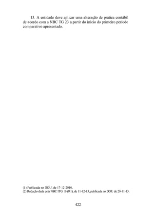 13. A entidade deve aplicar uma alteração de prática contábil 
de acordo com a NBC TG 23 a partir do início do primeiro período 
comparativo apresentado. 
(1) Publicada no DOU, de 17-12-2010. 
(2) Redação dada pela NBC ITG 16 (R1), de 11-12-13, publicada no DOU de 20-11-13. 
422 
 