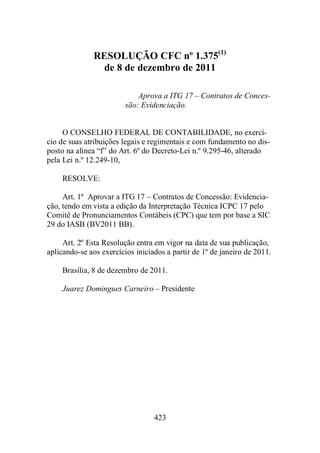 RESOLUÇÃO CFC nº 1.375(1) 
de 8 de dezembro de 2011 
Aprova a ITG 17 – Contratos de Conces-são: 
Evidenciação. 
O CONSELHO FEDERAL DE CONTABILIDADE, no exercí-cio 
de suas atribuições legais e regimentais e com fundamento no dis-posto 
na alínea “f” do Art. 6º do Decreto-Lei n.º 9.295-46, alterado 
423 
pela Lei n.º 12.249-10, 
RESOLVE: 
Art. 1º Aprovar a ITG 17 – Contratos de Concessão: Evidencia-ção, 
tendo em vista a edição da Interpretação Técnica ICPC 17 pelo 
Comitê de Pronunciamentos Contábeis (CPC) que tem por base a SIC 
29 do IASB (BV2011 BB). 
Art. 2º Esta Resolução entra em vigor na data de sua publicação, 
aplicando-se aos exercícios iniciados a partir de 1º de janeiro de 2011. 
Brasília, 8 de dezembro de 2011. 
Juarez Domingues Carneiro – Presidente 
 