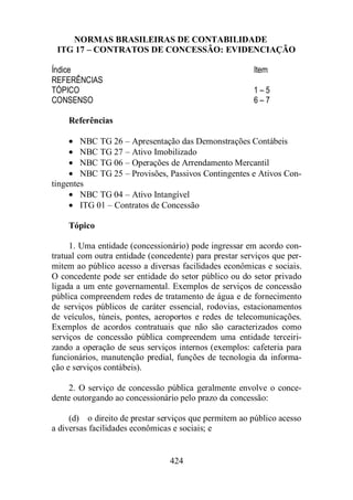 NORMAS BRASILEIRAS DE CONTABILIDADE 
ITG 17 – CONTRATOS DE CONCESSÃO: EVIDENCIAÇÃO 
Índice Item 
REFERÊNCIAS 
TÓPICO 1 – 5 
CONSENSO 6 – 7 
Referências 
· NBC TG 26 – Apresentação das Demonstrações Contábeis 
· NBC TG 27 – Ativo Imobilizado 
· NBC TG 06 – Operações de Arrendamento Mercantil 
· NBC TG 25 – Provisões, Passivos Contingentes e Ativos Con-tingentes 
· NBC TG 04 – Ativo Intangível 
· ITG 01 – Contratos de Concessão 
Tópico 
1. Uma entidade (concessionário) pode ingressar em acordo con-tratual 
com outra entidade (concedente) para prestar serviços que per-mitem 
ao público acesso a diversas facilidades econômicas e sociais. 
O concedente pode ser entidade do setor público ou do setor privado 
ligada a um ente governamental. Exemplos de serviços de concessão 
pública compreendem redes de tratamento de água e de fornecimento 
de serviços públicos de caráter essencial, rodovias, estacionamentos 
de veículos, túneis, pontes, aeroportos e redes de telecomunicações. 
Exemplos de acordos contratuais que não são caracterizados como 
serviços de concessão pública compreendem uma entidade terceiri-zando 
a operação de seus serviços internos (exemplos: cafeteria para 
funcionários, manutenção predial, funções de tecnologia da informa-ção 
424 
e serviços contábeis). 
2. O serviço de concessão pública geralmente envolve o conce-dente 
outorgando ao concessionário pelo prazo da concessão: 
(d) o direito de prestar serviços que permitem ao público acesso 
a diversas facilidades econômicas e sociais; e 
 