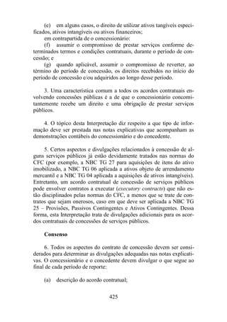(e) em alguns casos, o direito de utilizar ativos tangíveis especi-ficados, 
ativos intangíveis ou ativos financeiros; 
em contrapartida de o concessionário: 
(f) assumir o compromisso de prestar serviços conforme de-terminados 
termos e condições contratuais, durante o período de con-cessão; 
425 
e 
(g) quando aplicável, assumir o compromisso de reverter, ao 
término do período de concessão, os direitos recebidos no início do 
período de concessão e/ou adquiridos ao longo desse período. 
3. Uma característica comum a todos os acordos contratuais en-volvendo 
concessões públicas é a de que o concessionário concomi-tantemente 
recebe um direito e uma obrigação de prestar serviços 
públicos. 
4. O tópico desta Interpretação diz respeito a que tipo de infor-mação 
deve ser prestada nas notas explicativas que acompanham as 
demonstrações contábeis do concessionário e do concedente. 
5. Certos aspectos e divulgações relacionados à concessão de al-guns 
serviços públicos já estão devidamente tratados nas normas do 
CFC (por exemplo, a NBC TG 27 para aquisições de itens do ativo 
imobilizado, a NBC TG 06 aplicada a ativos objeto de arrendamento 
mercantil e a NBC TG 04 aplicada a aquisições de ativos intangíveis). 
Entretanto, um acordo contratual de concessão de serviços públicos 
pode envolver contratos a executar (executory contracts) que não es-tão 
disciplinados pelas normas do CFC, a menos que se trate de con-tratos 
que sejam onerosos, caso em que deve ser aplicada a NBC TG 
25 – Provisões, Passivos Contingentes e Ativos Contingentes. Dessa 
forma, esta Interpretação trata de divulgações adicionais para os acor-dos 
contratuais de concessões de serviços públicos. 
Consenso 
6. Todos os aspectos do contrato de concessão devem ser consi-derados 
para determinar as divulgações adequadas nas notas explicati-vas. 
O concessionário e o concedente devem divulgar o que segue ao 
final de cada período de reporte: 
(a) descrição do acordo contratual; 
 