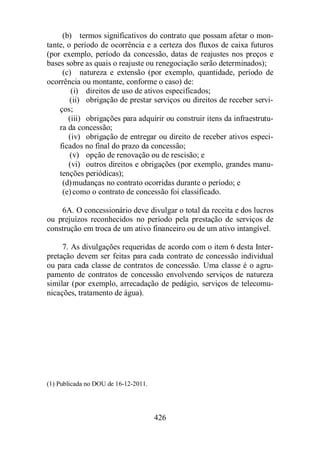 (b) termos significativos do contrato que possam afetar o mon-tante, 
o período de ocorrência e a certeza dos fluxos de caixa futuros 
(por exemplo, período da concessão, datas de reajustes nos preços e 
bases sobre as quais o reajuste ou renegociação serão determinados); 
(c) natureza e extensão (por exemplo, quantidade, período de 
ocorrência ou montante, conforme o caso) de: 
(i) direitos de uso de ativos especificados; 
(ii) obrigação de prestar serviços ou direitos de receber servi-ços; 
(iii) obrigações para adquirir ou construir itens da infraestrutu-ra 
da concessão; 
(iv) obrigação de entregar ou direito de receber ativos especi-ficados 
no final do prazo da concessão; 
(v) opção de renovação ou de rescisão; e 
(vi) outros direitos e obrigações (por exemplo, grandes manu-tenções 
426 
periódicas); 
(d)mudanças no contrato ocorridas durante o período; e 
(e) como o contrato de concessão foi classificado. 
6A. O concessionário deve divulgar o total da receita e dos lucros 
ou prejuízos reconhecidos no período pela prestação de serviços de 
construção em troca de um ativo financeiro ou de um ativo intangível. 
7. As divulgações requeridas de acordo com o item 6 desta Inter-pretação 
devem ser feitas para cada contrato de concessão individual 
ou para cada classe de contratos de concessão. Uma classe é o agru-pamento 
de contratos de concessão envolvendo serviços de natureza 
similar (por exemplo, arrecadação de pedágio, serviços de telecomu-nicações, 
tratamento de água). 
(1) Publicada no DOU de 16-12-2011. 
 