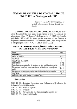 NORMA BRASILEIRA DE CONTABILIDADE 
ITG Nº 18(1), de 30 de agosto de 2013 
Dispõe sobre custos de remoção de es-téril 
de mina de superfície na fase de pro-dução. 
O CONSELHO FEDERAL DE CONTABILIDADE, no exer-cício 
de suas atribuições legais e regimentais e com fundamento no 
disposto na alínea “f” do art. 6º do Decreto-Lei n.º 9.295-46, alterado 
pela Lei n.º 12.249-10, faz saber que foi aprovada em seu Plenário a 
seguinte Norma Brasileira de Contabilidade (NBC), que tem por base 
a Interpretação Técnica ICPC 18 (IFRIC 20 do IASB): 
ITG 18 – CUSTOS DE REMOÇÃO DE ESTÉRIL DE MINA 
DE SUPERFÍCIE NA FASE DE PRODUÇÃO 
Índice Item 
REFERÊNCIAS 
ANTECEDENTES 1 – 5 
ALCANCE 6 
ASSUNTOS TRATADOS 7 
CONSENSO 8 – 16 
Reconhecimento dos custos de remoção na fase produtiva como ativo 8 – 11 
Mensuração inicial do ativo advindo da atividade de remoção de 
estéril 
427 
12 – 13 
Mensuração subsequente do ativo advindo da atividade de remoção 14 – 16 
VIGÊNCIA 17 
APÊNDICE A – DISPOSIÇÕES TRANSITÓRIAS 
Referências: 
NBC TG 00 – Estrutura Conceitual para Elaboração e Divulgação de 
Relatório Contábil-Financeiro 
NBC TG 04 – Ativo Intangível 
NBC TG 16 – Estoques 
NBC TG 26 – Apresentação das Demonstrações Contábeis 
NBC TG 27 – Ativo Imobilizado 
 