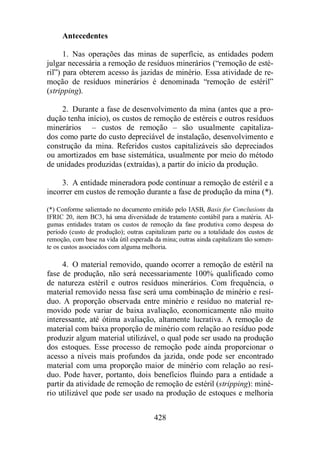 428 
Antecedentes 
1. Nas operações das minas de superfície, as entidades podem 
julgar necessária a remoção de resíduos minerários (“remoção de esté-ril”) 
para obterem acesso às jazidas de minério. Essa atividade de re-moção 
de resíduos minerários é denominada “remoção de estéril” 
(stripping). 
2. Durante a fase de desenvolvimento da mina (antes que a pro-dução 
tenha início), os custos de remoção de estéreis e outros resíduos 
minerários – custos de remoção – são usualmente capitaliza-dos 
como parte do custo depreciável de instalação, desenvolvimento e 
construção da mina. Referidos custos capitalizáveis são depreciados 
ou amortizados em base sistemática, usualmente por meio do método 
de unidades produzidas (extraídas), a partir do início da produção. 
3. A entidade mineradora pode continuar a remoção de estéril e a 
incorrer em custos de remoção durante a fase de produção da mina (*). 
(*) Conforme salientado no documento emitido pelo IASB, Basis for Conclusions da 
IFRIC 20, item BC3, há uma diversidade de tratamento contábil para a matéria. Al-gumas 
entidades tratam os custos de remoção da fase produtiva como despesa do 
período (custo de produção); outras capitalizam parte ou a totalidade dos custos de 
remoção, com base na vida útil esperada da mina; outras ainda capitalizam tão somen-te 
os custos associados com alguma melhoria. 
4. O material removido, quando ocorrer a remoção de estéril na 
fase de produção, não será necessariamente 100% qualificado como 
de natureza estéril e outros resíduos minerários. Com frequência, o 
material removido nessa fase será uma combinação de minério e resí-duo. 
A proporção observada entre minério e resíduo no material re-movido 
pode variar de baixa avaliação, economicamente não muito 
interessante, até ótima avaliação, altamente lucrativa. A remoção de 
material com baixa proporção de minério com relação ao resíduo pode 
produzir algum material utilizável, o qual pode ser usado na produção 
dos estoques. Esse processo de remoção pode ainda proporcionar o 
acesso a níveis mais profundos da jazida, onde pode ser encontrado 
material com uma proporção maior de minério com relação ao resí-duo. 
Pode haver, portanto, dois benefícios fluindo para a entidade a 
partir da atividade de remoção de remoção de estéril (stripping): miné-rio 
utilizável que pode ser usado na produção de estoques e melhoria 
 