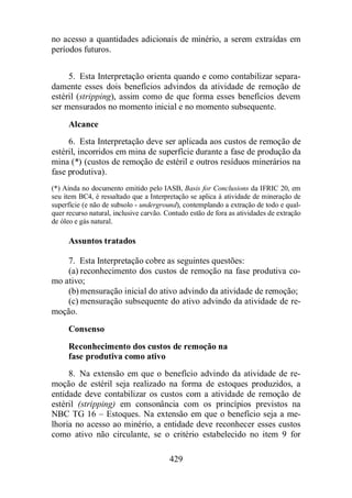 no acesso a quantidades adicionais de minério, a serem extraídas em 
períodos futuros. 
5. Esta Interpretação orienta quando e como contabilizar separa-damente 
esses dois benefícios advindos da atividade de remoção de 
estéril (stripping), assim como de que forma esses benefícios devem 
ser mensurados no momento inicial e no momento subsequente. 
Alcance 
6. Esta Interpretação deve ser aplicada aos custos de remoção de 
estéril, incorridos em mina de superfície durante a fase de produção da 
mina (*) (custos de remoção de estéril e outros resíduos minerários na 
fase produtiva). 
(*) Ainda no documento emitido pelo IASB, Basis for Conclusions da IFRIC 20, em 
seu item BC4, é ressaltado que a Interpretação se aplica à atividade de mineração de 
superfície (e não de subsolo - underground), contemplando a extração de todo e qual-quer 
recurso natural, inclusive carvão. Contudo estão de fora as atividades de extração 
429 
de óleo e gás natural. 
Assuntos tratados 
7. Esta Interpretação cobre as seguintes questões: 
(a) reconhecimento dos custos de remoção na fase produtiva co-mo 
ativo; 
(b)mensuração inicial do ativo advindo da atividade de remoção; 
(c) mensuração subsequente do ativo advindo da atividade de re-moção. 
Consenso 
Reconhecimento dos custos de remoção na 
fase produtiva como ativo 
8. Na extensão em que o benefício advindo da atividade de re-moção 
de estéril seja realizado na forma de estoques produzidos, a 
entidade deve contabilizar os custos com a atividade de remoção de 
estéril (stripping) em consonância com os princípios previstos na 
NBC TG 16 – Estoques. Na extensão em que o benefício seja a me-lhoria 
no acesso ao minério, a entidade deve reconhecer esses custos 
como ativo não circulante, se o critério estabelecido no item 9 for 
 