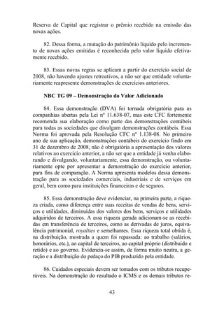 Reserva de Capital que registrar o prêmio recebido na emissão das 
novas ações. 
82. Dessa forma, a mutação do patrimônio líquido pelo incremen-to 
de novas ações emitidas é reconhecida pelo valor líquido efetiva-mente 
43 
recebido. 
83. Essas novas regras se aplicam a partir do exercício social de 
2008, não havendo ajustes retroativos, a não ser que entidade volunta-riamente 
reapresente demonstrações de exercícios anteriores. 
NBC TG 09 – Demonstração do Valor Adicionado 
84. Essa demonstração (DVA) foi tornada obrigatória para as 
companhias abertas pela Lei nº 11.638-07, mas este CFC fortemente 
recomenda sua elaboração como parte das demonstrações contábeis 
para todas as sociedades que divulgam demonstrações contábeis. Essa 
Norma foi aprovada pela Resolução CFC nº 1.138-08. No primeiro 
ano de sua aplicação, demonstrações contábeis do exercício findo em 
31 de dezembro de 2008, não é obrigatória a apresentação dos valores 
relativos ao exercício anterior, a não ser que a entidade já venha elabo-rando 
e divulgando, voluntariamente, essa demonstração, ou volunta-riamente 
opte por apresentar a demonstração do exercício anterior, 
para fins de comparação. A Norma apresenta modelos dessa demons-tração 
para as sociedades comerciais, industriais e de serviços em 
geral, bem como para instituições financeiras e de seguros. 
85. Essa demonstração deve evidenciar, na primeira parte, a rique-za 
criada, como diferença entre suas receitas de vendas de bens, servi-ços 
e utilidades, diminuídas dos valores dos bens, serviços e utilidades 
adquiridos de terceiros. A essa riqueza gerada adicionam-se as recebi-das 
em transferência de terceiros, como as derivadas de juros, equiva-lência 
patrimonial, royalties e semelhantes. Essa riqueza total obtida é, 
na distribuição, mostrada a quem foi repassada: ao trabalho (salários, 
honorários, etc.), ao capital de terceiros, ao capital próprio (distribuído e 
retido) e ao governo. Evidencia-se assim, de forma muito neutra, a ge-ração 
e a distribuição do pedaço do PIB produzido pela entidade. 
86. Cuidados especiais devem ser tomados com os tributos recupe-ráveis. 
Na demonstração do resultado o ICMS e os demais tributos re- 
 