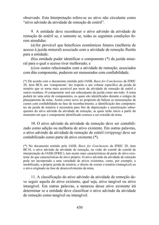 observado. Esta Interpretação refere-se ao ativo não circulante como 
“ativo advindo da atividade de remoção de estéril”. 
9. A entidade deve reconhecer o ativo advindo da atividade de 
remoção de estéril se, e somente se, todas as seguintes condições fo-rem 
atendidas: 
(a) for provável que benefícios econômicos futuros (melhoria de 
acesso à jazida mineral) associado com a atividade de remoção fluirão 
para a entidade; 
(b)a entidade puder identificar o componente (*) da jazida mine-ral 
para o qual o acesso tiver melhorado; e 
(c) os custos relacionados com a atividade de remoção, associados 
com dito componente, puderem ser mensurados com confiabilidade. 
(*) De acordo com o documento emitido pelo IASB, Basis for Conclusions da IFRIC 
20, item BC8, um ‘componente’ diz respeito a um volume específico da jazida de 
minério que se torna mais acessível por meio da atividade de remoção de estéril e 
outros resíduos. O componente será um subconjunto da jazida como um todo. A mina 
poderá ter uma série de componentes, os quais são identificados durante o estágio de 
planejamento da mina. Assim como serve ao propósito de balizar as mensurações de 
custos com confiabilidade na fase de reconhecimento, a identificação dos componen-tes 
da jazida de minério é necessária para fins de depreciação e amortização subse-quentes 
do ativo advindo da atividade de remoção, as quais terão início a partir do 
momento em que o componente identificado comece a ser extraído da mina. 
10. O ativo advindo da atividade de remoção deve ser contabili-zado 
como adição ou melhoria de ativo existente. Em outras palavras, 
o ativo advindo da atividade de remoção de estéril (stripping) deve ser 
contabilizado como parte de ativo existente (*). 
(*) No documento emitido pelo IASB, Basis for Conclusions da IFRIC 20, item 
BC10, o ativo advindo da atividade de remoção, na visão do comitê do comitê de 
interpretação do IASB (IFRIC), tem muito mais características de parte de ativo exis-tente 
do que características de ativo próprio. O ativo advindo da atividade de remoção 
pode ser incorporado a uma variedade de ativos existentes, como, por exemplo, o 
imobilizado, a própria jazida de minério, o direito de extrair o minério (intangível) ou 
o ativo originado na fase de desenvolvimento da mina. 
11. A classificação do ativo advindo da atividade de remoção de-ve 
seguir aquela do ativo existente, qual seja, ativo tangível ou ativo 
intangível. Em outras palavras, a natureza desse ativo existente irá 
determinar se a entidade deve classificar o ativo advindo da atividade 
de remoção como tangível ou intangível. 
430 
 