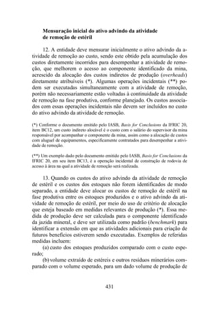 Mensuração inicial do ativo advindo da atividade 
de remoção de estéril 
12. A entidade deve mensurar inicialmente o ativo advindo da a-tividade 
de remoção ao custo, sendo este obtido pela acumulação dos 
custos diretamente incorridos para desempenhar a atividade de remo-ção, 
que melhorem o acesso ao componente identificado da mina, 
acrescido da alocação dos custos indiretos de produção (overheads) 
diretamente atribuíveis (*). Algumas operações incidentais (**) po-dem 
ser executadas simultaneamente com a atividade de remoção, 
porém não necessariamente estão voltadas à continuidade da atividade 
de remoção na fase produtiva, conforme planejado. Os custos associa-dos 
com essas operações incidentais não devem ser incluídos no custo 
do ativo advindo da atividade de remoção. 
(*) Conforme o documento emitido pelo IASB, Basis for Conclusions da IFRIC 20, 
item BC12, um custo indireto alocável é o custo com o salário do supervisor da mina 
responsável por acompanhar o componente da mina, assim como a alocação de custos 
com aluguel de equipamentos, especificamente contratados para desempenhar a ativi-dade 
431 
de remoção. 
(**) Um exemplo dado pelo documento emitido pelo IASB, Basis for Conclusions da 
IFRIC 20, em seu item BC13, é a operação incidental de construção de rodovia de 
acesso à área na qual a atividade de remoção será realizada. 
13. Quando os custos do ativo advindo da atividade de remoção 
de estéril e os custos dos estoques não forem identificados de modo 
separado, a entidade deve alocar os custos de remoção de estéril na 
fase produtiva entre os estoques produzidos e o ativo advindo da ati-vidade 
de remoção de estéril, por meio do uso de critério de alocação 
que esteja baseado em medidas relevantes de produção (*). Essa me-dida 
de produção deve ser calculada para o componente identificado 
da jazida mineral, e deve ser utilizada como padrão (benchmark) para 
identificar a extensão em que as atividades adicionais para criação de 
futuros benefícios estiverem sendo executadas. Exemplos de referidas 
medidas incluem: 
(a) custo dos estoques produzidos comparado com o custo espe-rado; 
(b) volume extraído de estéreis e outros resíduos minerários com-parado 
com o volume esperado, para um dado volume de produção de 
 