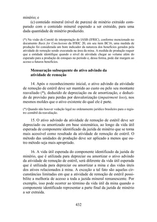 432 
minério; e 
(c) conteúdo mineral (nível de pureza) de minério extraído com-parado 
com o conteúdo mineral esperado a ser extraído, para uma 
dada quantidade de minério produzido. 
(*) Na visão do Comitê de interpretação do IASB (IFRIC), conforme mencionado no 
documento Basis for Conclusions da IFRIC 20, em seu item BC16, uma medida de 
produção foi considerada um bom indicador da natureza dos benefícios gerados pela 
atividade de remoção sendo executada na área da mina. A medida de produção requer 
que a entidade identifique quando o nível de atividade chegar ao volume além do 
esperado para a produção de estoques no período e, dessa forma, pode dar margem ao 
acesso a futuros benefícios. 
Mensuração subsequente do ativo advindo da 
atividade de remoção 
14. Após o reconhecimento inicial, o ativo advindo da atividade 
de remoção de estéril deve ser mantido ao custo ou pelo seu montante 
reavaliado (*), deduzido de depreciação ou de amortização, e deduzi-do 
de provisão para perdas por desvalorização (impairment loss), nos 
mesmos moldes que o ativo existente do qual ele é parte. 
(*) Quando não houver vedação legal no ordenamento jurídico brasileiro para o regis-tro 
contábil da reavaliação. 
15. O ativo advindo da atividade de remoção de estéril deve ser 
depreciado ou amortizado em base sistemática, ao longo da vida útil 
esperada de componente identificado da jazida de minério que se torna 
mais acessível como resultado da atividade de remoção de estéril. O 
método das unidades de produção deve ser aplicado a menos que ou-tro 
método seja mais apropriado. 
16. A vida útil esperada do componente identificado da jazida de 
minério, que é utilizada para depreciar ou amortizar o ativo advindo 
da atividade de remoção de estéril, será diferente da vida útil esperada 
que é utilizada para depreciar ou amortizar a mina e das vidas úteis 
dos ativos relacionados à mina. A exceção a tal fato são aquelas cir-cunstâncias 
limitadas em que a atividade de remoção de estéril possi-bilite 
a melhoria de acesso a toda a jazida mineral remanescente. Por 
exemplo, isso pode ocorrer ao término da vida útil da mina quando o 
componente identificado representar a parte final da jazida de minério 
a ser extraída. 
 
