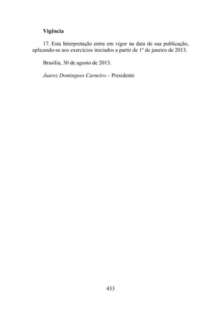 433 
Vigência 
17. Esta Interpretação entra em vigor na data de sua publicação, 
aplicando-se aos exercícios iniciados a partir de 1º de janeiro de 2013. 
Brasília, 30 de agosto de 2013. 
Juarez Domingues Carneiro – Presidente 
 