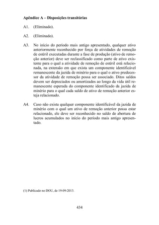 Apêndice A – Disposições transitórias 
434 
A1. (Eliminado). 
A2. (Eliminado). 
A3. No início do período mais antigo apresentado, qualquer ativo 
anteriormente reconhecido por força de atividades de remoção 
de estéril executadas durante a fase de produção (ativo de remo-ção 
anterior) deve ser reclassificado como parte de ativo exis-tente 
para o qual a atividade de remoção de estéril está relacio-nada, 
na extensão em que exista um componente identificável 
remanescente da jazida de minério para o qual o ativo predeces-sor 
da atividade de remoção possa ser associado. Ditos saldos 
devem ser depreciados ou amortizados ao longo da vida útil re-manescente 
esperada do componente identificado da jazida de 
minério para o qual cada saldo de ativo de remoção anterior es-teja 
relacionado. 
A4. Caso não exista qualquer componente identificável da jazida de 
minério com o qual um ativo de remoção anterior possa estar 
relacionado, ele deve ser reconhecido no saldo de abertura de 
lucros acumulados no início do período mais antigo apresen-tado. 
(1) Publicado no DOU, de 19-09-2013. 
 