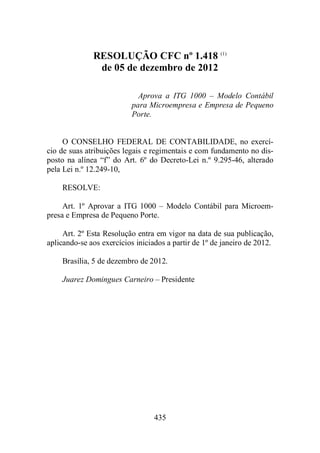 RESOLUÇÃO CFC nº 1.418 (1) 
de 05 de dezembro de 2012 
Aprova a ITG 1000 – Modelo Contábil 
para Microempresa e Empresa de Pequeno 
Porte. 
O CONSELHO FEDERAL DE CONTABILIDADE, no exercí-cio 
de suas atribuições legais e regimentais e com fundamento no dis-posto 
na alínea “f” do Art. 6º do Decreto-Lei n.º 9.295-46, alterado 
435 
pela Lei n.º 12.249-10, 
RESOLVE: 
Art. 1º Aprovar a ITG 1000 – Modelo Contábil para Microem-presa 
e Empresa de Pequeno Porte. 
Art. 2º Esta Resolução entra em vigor na data de sua publicação, 
aplicando-se aos exercícios iniciados a partir de 1º de janeiro de 2012. 
Brasília, 5 de dezembro de 2012. 
Juarez Domingues Carneiro – Presidente 
 