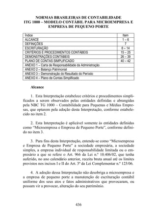 NORMAS BRASILEIRAS DE CONTABILIDADE 
ITG 1000 – MODELO CONTÁBIL PARA MICROEMPRESA E 
EMPRESA DE PEQUENO PORTE 
Índice Item 
ALCANCE 1 – 6 
DEFINIÇÕES 7 
ESCRITURAÇÃO 8 – 14 
CRITÉRIOS E PROCEDIMENTOS CONTÁBEIS 15 – 25 
DEMONSTRAÇÕES CONTÁBEIS 26 – 39 
PLANO DE CONTAS SIMPLIFICADO 40 – 42 
ANEXO 1 – Carta de Responsabilidade da Administração 
ANEXO 2 – Balanço Patrimonial 
ANEXO 3 – Demonstração do Resultado do Período 
ANEXO 4 – Plano de Contas Simplificado 
436 
Alcance 
1. Esta Interpretação estabelece critérios e procedimentos simpli-ficados 
a serem observados pelas entidades definidas e abrangidas 
pela NBC TG 1000 – Contabilidade para Pequenas e Médias Empre-sas, 
que optarem pela adoção desta Interpretação, conforme estabele-cido 
no item 2. 
2. Esta Interpretação é aplicável somente às entidades definidas 
como “Microempresa e Empresa de Pequeno Porte”, conforme defini-do 
no item 3. 
3. Para fins desta Interpretação, entende-se como “Microempresa 
e Empresa de Pequeno Porte” a sociedade empresária, a sociedade 
simples, a empresa individual de responsabilidade limitada ou o em-presário 
a que se refere o Art. 966 da Lei n.º 10.406/02, que tenha 
auferido, no ano calendário anterior, receita bruta anual até os limites 
previstos nos incisos I e II do Art. 3º da Lei Complementar n.º 123/06. 
4. A adoção dessa Interpretação não desobriga a microempresa e 
a empresa de pequeno porte a manutenção de escrituração contábil 
uniforme dos seus atos e fatos administrativos que provocaram, ou 
possam vir a provocar, alteração do seu patrimônio. 
 