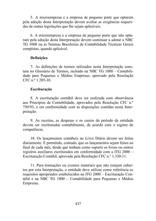 5. A microempresa e a empresa de pequeno porte que optarem 
pela adoção desta Interpretação devem avaliar as exigências requeri-das 
de outras legislações que lhe sejam aplicáveis. 
6. A microempresa e a empresa de pequeno porte que não opta-ram 
pela adoção desta Interpretação devem continuar a adotar a NBC 
TG 1000 ou as Normas Brasileiras de Contabilidade Técnicas Gerais 
completas, quando aplicável. 
437 
Definições 
7. As definições de termos utilizados nesta Interpretação cons-tam 
no Glossário de Termos, incluído na NBC TG 1000 – Contabili-dade 
para Pequenas e Médias Empresas, aprovado pela Resolução 
CFC n.º 1.285-10. 
Escrituração 
8. A escrituração contábil deve ser realizada com observância 
aos Princípios de Contabilidade, aprovados pela Resolução CFC n.º 
750/93, e em conformidade com as disposições contidas nesta Inter-pretação. 
9. As receitas, as despesas e os custos do período da entidade 
devem ser escriturados contabilmente, de acordo com o regime de 
competência. 
10. Os lançamentos contábeis no Livro Diário devem ser feitos 
diariamente. É permitido, contudo, que os lançamentos sejam feitos ao 
final de cada mês, desde que tenham como suporte os livros ou outros 
registros auxiliares escriturados em conformidade com a ITG 2000 – 
Escrituração Contábil, aprovada pela Resolução CFC n.º 1.330-11. 
11. Para transações ou eventos materiais que não estejam cober-tos 
por esta Interpretação, a entidade deve utilizar como referência os 
requisitos apropriados estabelecidos na ITG 2000 – Escrituração Con-tábil 
e na NBC TG 1000 – Contabilidade para Pequenas e Médias 
Empresas. 
 