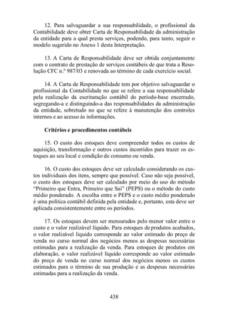 12. Para salvaguardar a sua responsabilidade, o profissional da 
Contabilidade deve obter Carta de Responsabilidade da administração 
da entidade para a qual presta serviços, podendo, para tanto, seguir o 
modelo sugerido no Anexo 1 desta Interpretação. 
13. A Carta de Responsabilidade deve ser obtida conjuntamente 
com o contrato de prestação de serviços contábeis de que trata a Reso-lução 
CFC n.º 987/03 e renovada ao término de cada exercício social. 
14. A Carta de Responsabilidade tem por objetivo salvaguardar o 
profissional da Contabilidade no que se refere a sua responsabilidade 
pela realização da escrituração contábil do período-base encerrado, 
segregando-a e distinguindo-a das responsabilidades da administração 
da entidade, sobretudo no que se refere à manutenção dos controles 
internos e ao acesso às informações. 
Critérios e procedimentos contábeis 
15. O custo dos estoques deve compreender todos os custos de 
aquisição, transformação e outros custos incorridos para trazer os es-toques 
ao seu local e condição de consumo ou venda. 
16. O custo dos estoques deve ser calculado considerando os cus-tos 
individuais dos itens, sempre que possível. Caso não seja possível, 
o custo dos estoques deve ser calculado por meio do uso do método 
“Primeiro que Entra, Primeiro que Sai” (PEPS) ou o método do custo 
médio ponderado. A escolha entre o PEPS e o custo médio ponderado 
é uma política contábil definida pela entidade e, portanto, esta deve ser 
aplicada consistentemente entre os períodos. 
17. Os estoques devem ser mensurados pelo menor valor entre o 
custo e o valor realizável líquido. Para estoques de produtos acabados, 
o valor realizável líquido corresponde ao valor estimado do preço de 
venda no curso normal dos negócios menos as despesas necessárias 
estimadas para a realização da venda. Para estoques de produtos em 
elaboração, o valor realizável líquido corresponde ao valor estimado 
do preço de venda no curso normal dos negócios menos os custos 
estimados para o término de sua produção e as despesas necessárias 
estimadas para a realização da venda. 
438 
 