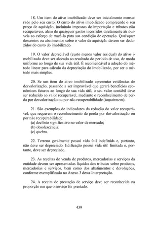 18. Um item do ativo imobilizado deve ser inicialmente mensu-rado 
pelo seu custo. O custo do ativo imobilizado compreende o seu 
preço de aquisição, incluindo impostos de importação e tributos não 
recuperáveis, além de quaisquer gastos incorridos diretamente atribuí-veis 
ao esforço de trazê-lo para sua condição de operação. Quaisquer 
descontos ou abatimentos sobre o valor de aquisição devem ser dedu-zidos 
439 
do custo do imobilizado. 
19. O valor depreciável (custo menos valor residual) do ativo i-mobilizado 
deve ser alocado ao resultado do período de uso, de modo 
uniforme ao longo de sua vida útil. É recomendável a adoção do mé-todo 
linear para cálculo da depreciação do imobilizado, por ser o mé-todo 
mais simples. 
20. Se um item do ativo imobilizado apresentar evidências de 
desvalorização, passando a ser improvável que gerará benefícios eco-nômicos 
futuros ao longo de sua vida útil, o seu valor contábil deve 
ser reduzido ao valor recuperável, mediante o reconhecimento de per-da 
por desvalorização ou por não recuperabilidade (impairment). 
21. São exemplos de indicadores da redução do valor recuperá-vel, 
que requerem o reconhecimento de perda por desvalorização ou 
por não recuperabilidade: 
(a) declínio significativo no valor de mercado; 
(b) obsolescência; 
(c) quebra. 
22. Terreno geralmente possui vida útil indefinida e, portanto, 
não deve ser depreciado. Edificação possui vida útil limitada e, por-tanto, 
deve ser depreciado. 
23. As receitas de venda de produtos, mercadorias e serviços da 
entidade devem ser apresentadas líquidas dos tributos sobre produtos, 
mercadorias e serviços, bem como dos abatimentos e devoluções, 
conforme exemplificado no Anexo 3 desta Interpretação. 
24. A receita de prestação de serviço deve ser reconhecida na 
proporção em que o serviço for prestado. 
 