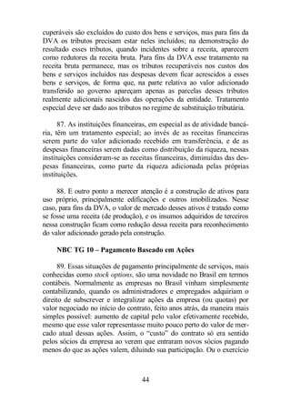 cuperáveis são excluídos do custo dos bens e serviços, mas para fins da 
DVA os tributos precisam estar neles incluídos; na demonstração do 
resultado esses tributos, quando incidentes sobre a receita, aparecem 
como redutores da receita bruta. Para fins da DVA esse tratamento na 
receita bruta permanece, mas os tributos recuperáveis nos custos dos 
bens e serviços incluídos nas despesas devem ficar acrescidos a esses 
bens e serviços, de forma que, na parte relativa ao valor adicionado 
transferido ao governo apareçam apenas as parcelas desses tributos 
realmente adicionais nascidos das operações da entidade. Tratamento 
especial deve ser dado aos tributos no regime de substituição tributária. 
87. As instituições financeiras, em especial as de atividade bancá-ria, 
têm um tratamento especial; ao invés de as receitas financeiras 
serem parte do valor adicionado recebido em transferência, e de as 
despesas financeiras serem dadas como distribuição da riqueza, nessas 
instituições consideram-se as receitas financeiras, diminuídas das des-pesas 
financeiras, como parte da riqueza adicionada pelas próprias 
44 
instituições. 
88. E outro ponto a merecer atenção é a construção de ativos para 
uso próprio, principalmente edificações e outros imobilizados. Nesse 
caso, para fins da DVA, o valor de mercado desses ativos é tratado como 
se fosse uma receita (de produção), e os insumos adquiridos de terceiros 
nessa construção ficam como redução dessa receita para reconhecimento 
do valor adicionado gerado pela construção. 
NBC TG 10 – Pagamento Baseado em Ações 
89. Essas situações de pagamento principalmente de serviços, mais 
conhecidas como stock options, são uma novidade no Brasil em termos 
contábeis. Normalmente as empresas no Brasil vinham simplesmente 
contabilizando, quando os administradores e empregados adquiriam o 
direito de subscrever e integralizar ações da empresa (ou quotas) por 
valor negociado no início do contrato, feito anos atrás, da maneira mais 
simples possível: aumento de capital pelo valor efetivamente recebido, 
mesmo que esse valor representasse muito pouco perto do valor de mer-cado 
atual dessas ações. Assim, o “custo” do contrato só era sentido 
pelos sócios da empresa ao verem que entraram novos sócios pagando 
menos do que as ações valem, diluindo sua participação. Ou o exercício 
 