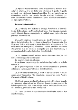 25. Quando houver incerteza sobre o recebimento de valor a re-ceber 
de clientes, deve ser feita uma estimativa da perda. A perda 
estimada com créditos de liquidação duvidosa deve ser reconhecida no 
resultado do período, com redução do valor a receber de clientes por 
meio de conta retificadora denominada “perda estimada com créditos 
de liquidação duvidosa”. 
440 
Demonstrações contábeis 
26. A entidade deve elaborar o Balanço Patrimonial, a Demons-tração 
do Resultado e as Notas Explicativas ao final de cada exercício 
social. Quando houver necessidade, a entidade deve elaborá-los em 
períodos intermediários. 
27. A elaboração do conjunto completo das Demonstrações Con-tábeis, 
incluindo além das previstas no item 26, a Demonstração dos 
Fluxos de Caixa, a Demonstração do Resultado Abrangente e a De-monstração 
das Mutações do Patrimônio Líquido, apesar de não serem 
obrigatórias para as entidades alcançadas por esta Interpretação, é 
estimulada pelo Conselho Federal de Contabilidade. 
28. As Demonstrações Contábeis devem ser identificadas, no mí-nimo, 
com as seguintes informações: 
(a) a denominação da entidade; 
(b) a data de encerramento do período de divulgação e o período 
coberto; e 
(c) a apresentação dos valores do período encerrado na primeira 
coluna e na segunda, dos valores do período anterior. 
29. No Balanço Patrimonial, a entidade deve classificar os ativos 
como Ativo Circulante e Não Circulante e os passivos como Passivo 
Circulante e Não Circulante. 
30. O Ativo deve ser classificado como Ativo Circulante quando 
se espera que seja realizado até 12 meses da data de encerramento do 
balanço patrimonial. Nos casos em que o ciclo operacional for superi-or 
a 12 meses, prevalece o ciclo operacional. 
31. Todos os outros ativos devem ser classificados como Ativo 
Não Circulante. 
 
