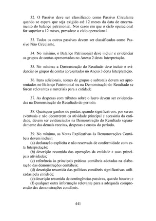 32. O Passivo deve ser classificado como Passivo Circulante 
quando se espera que seja exigido até 12 meses da data de encerra-mento 
do balanço patrimonial. Nos casos em que o ciclo operacional 
for superior a 12 meses, prevalece o ciclo operacional. 
33. Todos os outros passivos devem ser classificados como Pas-sivo 
Não Circulante. 
34. No mínimo, o Balanço Patrimonial deve incluir e evidenciar 
os grupos de contas apresentados no Anexo 2 desta Interpretação. 
35. No mínimo, a Demonstração do Resultado deve incluir e evi-denciar 
os grupos de contas apresentados no Anexo 3 desta Interpretação. 
36. Itens adicionais, nomes de grupos e subtotais devem ser apre-sentados 
no Balanço Patrimonial ou na Demonstração do Resultado se 
forem relevantes e materiais para a entidade. 
37. As despesas com tributos sobre o lucro devem ser evidencia-das 
na Demonstração do Resultado do período. 
38. Quaisquer ganhos ou perdas, quando significativos, por serem 
eventuais e não decorrerem da atividade principal e acessória da enti-dade, 
devem ser evidenciados na Demonstração do Resultado separa-damente 
das demais receitas, despesas e custos do período. 
39. No mínimo, as Notas Explicativas às Demonstrações Contá-beis 
devem incluir: 
(a) declaração explícita e não reservada de conformidade com es-ta 
Interpretação; 
(b) descrição resumida das operações da entidade e suas princi-pais 
atividades; 
(c) referência às principais práticas contábeis adotadas na elabo-ração 
das demonstrações contábeis; 
(d) descrição resumida das políticas contábeis significativas utili-zadas 
pela entidade; 
(e) descrição resumida de contingências passivas, quando houver; e 
(f) qualquer outra informação relevante para a adequada compre-ensão 
das demonstrações contábeis. 
441 
 