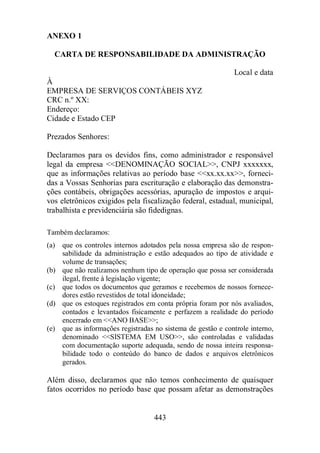 ANEXO 1 
CARTA DE RESPONSABILIDADE DA ADMINISTRAÇÃO 
443 
Local e data 
À 
EMPRESA DE SERVIÇOS CONTÁBEIS XYZ 
CRC n.º XX: 
Endereço: 
Cidade e Estado CEP 
Prezados Senhores: 
Declaramos para os devidos fins, como administrador e responsável 
legal da empresa DENOMINAÇÃO SOCIAL, CNPJ xxxxxxx, 
que as informações relativas ao período base xx.xx.xx, forneci-das 
a Vossas Senhorias para escrituração e elaboração das demonstra-ções 
contábeis, obrigações acessórias, apuração de impostos e arqui-vos 
eletrônicos exigidos pela fiscalização federal, estadual, municipal, 
trabalhista e previdenciária são fidedignas. 
Também declaramos: 
(a) que os controles internos adotados pela nossa empresa são de respon-sabilidade 
da administração e estão adequados ao tipo de atividade e 
volume de transações; 
(b) que não realizamos nenhum tipo de operação que possa ser considerada 
ilegal, frente à legislação vigente; 
(c) que todos os documentos que geramos e recebemos de nossos fornece-dores 
estão revestidos de total idoneidade; 
(d) que os estoques registrados em conta própria foram por nós avaliados, 
contados e levantados fisicamente e perfazem a realidade do período 
encerrado em ANO BASE; 
(e) que as informações registradas no sistema de gestão e controle interno, 
denominado SISTEMA EM USO, são controladas e validadas 
com documentação suporte adequada, sendo de nossa inteira responsa-bilidade 
todo o conteúdo do banco de dados e arquivos eletrônicos 
gerados. 
Além disso, declaramos que não temos conhecimento de quaisquer 
fatos ocorridos no período base que possam afetar as demonstrações 
 