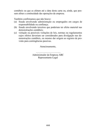 contábeis ou que as afetam até a data desta carta ou, ainda, que pos-sam 
afetar a continuidade das operações da empresa. 
Também confirmamos que não houve: 
(a) fraude envolvendo administração ou empregados em cargos de 
responsabilidade ou confiança; 
(b) fraude envolvendo terceiros que poderiam ter efeito material nas 
444 
demonstrações contábeis; 
(c) violação ou possíveis violações de leis, normas ou regulamentos 
cujos efeitos deveriam ser considerados para divulgação nas de-monstrações 
contábeis, ou mesmo dar origem ao registro de pro-visão 
para contingências passivas. 
Atenciosamente, 
......................................... 
Administrador da Empresa ABC 
Representante Legal 
 