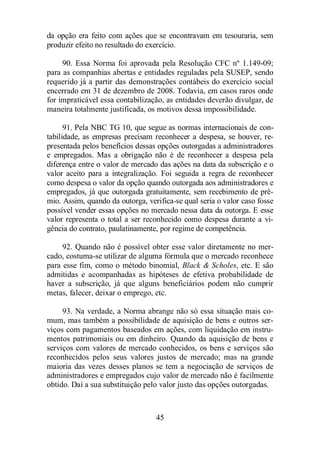 da opção era feito com ações que se encontravam em tesouraria, sem 
produzir efeito no resultado do exercício. 
90. Essa Norma foi aprovada pela Resolução CFC nº 1.149-09; 
para as companhias abertas e entidades reguladas pela SUSEP, sendo 
requerido já a partir das demonstrações contábeis do exercício social 
encerrado em 31 de dezembro de 2008. Todavia, em casos raros onde 
for impraticável essa contabilização, as entidades deverão divulgar, de 
maneira totalmente justificada, os motivos dessa impossibilidade. 
91. Pela NBC TG 10, que segue as normas internacionais de con-tabilidade, 
as empresas precisam reconhecer a despesa, se houver, re-presentada 
pelos benefícios dessas opções outorgadas a administradores 
e empregados. Mas a obrigação não é de reconhecer a despesa pela 
diferença entre o valor de mercado das ações na data da subscrição e o 
valor aceito para a integralização. Foi seguida a regra de reconhecer 
como despesa o valor da opção quando outorgada aos administradores e 
empregados, já que outorgada gratuitamente, sem recebimento de prê-mio. 
Assim, quando da outorga, verifica-se qual seria o valor caso fosse 
possível vender essas opções no mercado nessa data da outorga. E esse 
valor representa o total a ser reconhecido como despesa durante a vi-gência 
do contrato, paulatinamente, por regime de competência. 
92. Quando não é possível obter esse valor diretamente no mer-cado, 
costuma-se utilizar de alguma fórmula que o mercado reconhece 
para esse fim, como o método binomial, Black  Scholes, etc. E são 
admitidas e acompanhadas as hipóteses de efetiva probabilidade de 
haver a subscrição, já que alguns beneficiários podem não cumprir 
metas, falecer, deixar o emprego, etc. 
93. Na verdade, a Norma abrange não só essa situação mais co-mum, 
mas também a possibilidade de aquisição de bens e outros ser-viços 
com pagamentos baseados em ações, com liquidação em instru-mentos 
patrimoniais ou em dinheiro. Quando da aquisição de bens e 
serviços com valores de mercado conhecidos, os bens e serviços são 
reconhecidos pelos seus valores justos de mercado; mas na grande 
maioria das vezes desses planos se tem a negociação de serviços de 
administradores e empregados cujo valor de mercado não é facilmente 
obtido. Daí a sua substituição pelo valor justo das opções outorgadas. 
45 
 