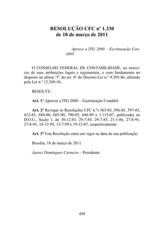 RESOLUÇÃO CFC nº 1.330 
de 18 de março de 2011 
Aprova a ITG 2000 – Escrituração Con-tábil. 
O CONSELHO FEDERAL DE CONTABILIDADE, no exercí-cio 
de suas atribuições legais e regimentais, e com fundamento no 
disposto na alínea “f” do art. 6º do Decreto-Lei n.º 9.295-46, alterado 
pela Lei n.º 12.249-10, 
RESOLVE: 
Art. 1º Aprovar a ITG 2000 – Escrituração Contábil. 
Art. 2º Revogar as Resoluções CFC n.ºs 563-83, 596-85, 597-85, 
612-85, 684-90, 685-90, 790-95, 848-99 e 1.115-07, publicadas no 
D.O.U., Seção 1, de 30-12-83, 29-7-85, 29-7-85, 21-1-86, 27-8-91, 
27-8-91, 18-12-95, 12-7-99 e 19-12-07, respectivamente. 
Art. 3º Esta Resolução entra em vigor na data de sua publicação. 
Brasília, 18 de março de 2011. 
Juarez Domingues Carneiro – Presidente 
450 
 