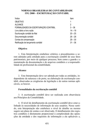 NORMAS BRASILEIRAS DE CONTABILIDADE 
ITG 2000 – ESCRITURAÇÃO CONTÁBIL 
Índice Item 
OBJETIVO 1 
ALCANCE 2 
FORMALIDADES DA ESCRITURAÇÃO CONTÁBIL 3 – 36 
Livro diário e livro razão 14 – 19 
Escrituração contábil de filial 20 – 25 
Documentação contábil 26 – 28 
Contas de compensação 29 – 30 
Retificação de lançamento contábil 31 – 36 
451 
Objetivo 
1. Esta Interpretação estabelece critérios e procedimentos a se-rem 
adotados pela entidade para a escrituração contábil de seus fatos 
patrimoniais, por meio de qualquer processo, bem como a guarda e a 
manutenção da documentação e de arquivos contábeis e a responsabi-lidade 
do profissional da contabilidade. 
Alcance 
2. Esta Interpretação deve ser adotada por todas as entidades, in-dependente 
da natureza e do porte, na elaboração da escrituração con-tábil, 
observadas as exigências da legislação e de outras normas apli-cáveis, 
se houver. 
Formalidades da escrituração contábil 
3. A escrituração contábil deve ser realizada com observância 
aos Princípios de Contabilidade. 
4. O nível de detalhamento da escrituração contábil deve estar a-linhado 
às necessidades de informação de seus usuários. Nesse senti-do, 
esta Interpretação não estabelece o nível de detalhe ou mesmo 
sugere um plano de contas a ser observado. O detalhamento dos regis-tros 
contábeis é diretamente proporcional à complexidade das opera-ções 
da entidade e dos requisitos de informação a ela aplicáveis e, 
 