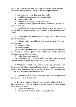 exceto nos casos em que uma autoridade reguladora assim o requeira, 
não devem necessariamente observar um padrão pré-definido. 
5. A escrituração contábil deve ser executada: 
a) em idioma e em moeda corrente nacionais; 
b) em forma contábil; 
c) em ordem cronológica de dia, mês e ano; 
d) com ausência de espaços em branco, entrelinhas, borrões, ra-suras 
ou emendas; e 
e) com base em documentos de origem externa ou interna ou, 
na sua falta, em elementos que comprovem ou evidenciem fatos con-tábeis. 
6. A escrituração em forma contábil de que trata o item 5 deve 
452 
conter, no mínimo: 
(g) data do registro contábil, ou seja, a data em que o fato con-tábil 
ocorreu; 
(h) conta devedora; 
(i) conta credora; 
(j) histórico que represente a essência econômica da transação 
ou o código de histórico padronizado, neste caso baseado em tabela 
auxiliar inclusa em livro próprio; 
(k) valor do registro contábil; 
(l) informação que permita identificar, de forma unívoca, todos 
os registros que integram um mesmo lançamento contábil. 
7. O registro contábil deve conter o número de identificação do 
lançamento em ordem sequencial relacionado ao respectivo documen-to 
de origem externa ou interna ou, na sua falta, em elementos que 
comprovem ou evidenciem fatos contábeis. 
8. A terminologia utilizada no registro contábil deve expressar a 
essência econômica da transação. 
9. Os livros contábeis obrigatórios, entre eles o Livro Diário e o 
Livro Razão, em forma não digital, devem revestir-se de formalidades 
extrínsecas, tais como: 
a) serem encadernados; 
b) terem suas folhas numeradas sequencialmente; 
 