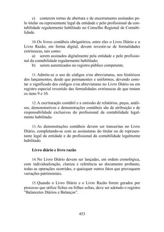 c) conterem termo de abertura e de encerramento assinados pe-lo 
titular ou representante legal da entidade e pelo profissional da con-tabilidade 
regularmente habilitado no Conselho Regional de Contabi-lidade. 
10.Os livros contábeis obrigatórios, entre eles o Livro Diário e o 
Livro Razão, em forma digital, devem revestir-se de formalidades 
extrínsecas, tais como: 
a) serem assinados digitalmente pela entidade e pelo profissio-nal 
da contabilidade regularmente habilitado; 
b) serem autenticados no registro público competente. 
11.Admite-se o uso de códigos e/ou abreviaturas, nos históricos 
dos lançamentos, desde que permanentes e uniformes, devendo cons-tar 
o significado dos códigos e/ou abreviaturas no Livro Diário ou em 
registro especial revestido das formalidades extrínsecas de que tratam 
os itens 9 e 10. 
12.A escrituração contábil e a emissão de relatórios, peças, análi-ses, 
demonstrativos e demonstrações contábeis são de atribuição e de 
responsabilidade exclusivas do profissional da contabilidade legal-mente 
453 
habilitado. 
13.As demonstrações contábeis devem ser transcritas no Livro 
Diário, completando-se com as assinaturas do titular ou de represen-tante 
legal da entidade e do profissional da contabilidade legalmente 
habilitado. 
Livro diário e livro razão 
14.No Livro Diário devem ser lançadas, em ordem cronológica, 
com individualização, clareza e referência ao documento probante, 
todas as operações ocorridas, e quaisquer outros fatos que provoquem 
variações patrimoniais. 
15.Quando o Livro Diário e o Livro Razão forem gerados por 
processo que utilize fichas ou folhas soltas, deve ser adotado o registro 
“Balancetes Diários e Balanços”. 
 