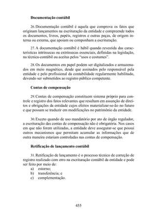 455 
Documentação contábil 
26.Documentação contábil é aquela que comprova os fatos que 
originam lançamentos na escrituração da entidade e compreende todos 
os documentos, livros, papéis, registros e outras peças, de origem in-terna 
ou externa, que apoiam ou componham a escrituração. 
27.A documentação contábil é hábil quando revestida das carac-terísticas 
intrínsecas ou extrínsecas essenciais, definidas na legislação, 
na técnica-contábil ou aceitas pelos “usos e costumes”. 
28.Os documentos em papel podem ser digitalizados e armazena-dos 
em meio magnético, desde que assinados pelo responsável pela 
entidade e pelo profissional da contabilidade regularmente habilitado, 
devendo ser submetidos ao registro público competente. 
Contas de compensação 
29.Contas de compensação constituem sistema próprio para con-trole 
e registro dos fatos relevantes que resultam em assunção de direi-tos 
e obrigações da entidade cujos efeitos materializar-se-ão no futuro 
e que possam se traduzir em modificações no patrimônio da entidade. 
30.Exceto quando de uso mandatório por ato de órgão regulador, 
a escrituração das contas de compensação não é obrigatória. Nos casos 
em que não forem utilizadas, a entidade deve assegurar-se que possui 
outros mecanismos que permitam acumular as informações que de 
outra maneira estariam controladas nas contas de compensação. 
Retificação de lançamento contábil 
31.Retificação de lançamento é o processo técnico de correção de 
registro realizado com erro na escrituração contábil da entidade e pode 
ser feito por meio de: 
a) estorno; 
b) transferência; e 
c) complementação. 
 