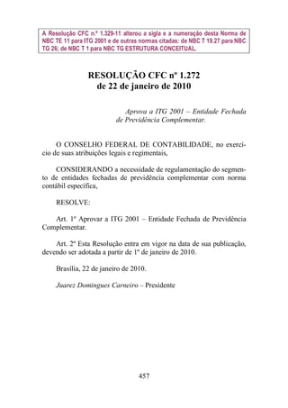 A Resolução CFC n.º 1.329-11 alterou a sigla e a numeração desta Norma de 
NBC TE 11 para ITG 2001 e de outras normas citadas: de NBC T 19.27 para NBC 
TG 26; de NBC T 1 para NBC TG ESTRUTURA CONCEITUAL. 
RESOLUÇÃO CFC nº 1.272 
de 22 de janeiro de 2010 
Aprova a ITG 2001 – Entidade Fechada 
de Previdência Complementar. 
O CONSELHO FEDERAL DE CONTABILIDADE, no exercí-cio 
de suas atribuições legais e regimentais, 
CONSIDERANDO a necessidade de regulamentação do segmen-to 
de entidades fechadas de previdência complementar com norma 
457 
contábil específica, 
RESOLVE: 
Art. 1º Aprovar a ITG 2001 – Entidade Fechada de Previdência 
Complementar. 
Art. 2º Esta Resolução entra em vigor na data de sua publicação, 
devendo ser adotada a partir de 1º de janeiro de 2010. 
Brasília, 22 de janeiro de 2010. 
Juarez Domingues Carneiro – Presidente 
 