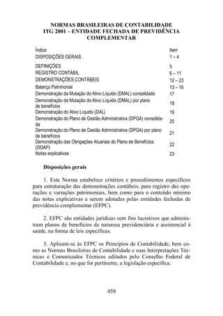 NORMAS BRASILEIRAS DE CONTABILIDADE 
ITG 2001 – ENTIDADE FECHADA DE PREVIDÊNCIA 
COMPLEMENTAR 
Índice Item 
DISPOSIÇÕES GERAIS 1 – 4 
DEFINIÇÕES 5 
REGISTRO CONTÁBIL 6 – 11 
DEMONSTRAÇÕES CONTÁBEIS 12 – 23 
Balanço Patrimonial 13 – 16 
Demonstração da Mutação do Ativo Líquido (DMAL) consolidada 17 
Demonstração da Mutação do Ativo Líquido (DMAL) por plano 
de benefícios 18 
Demonstração do Ativo Líquido (DAL) 19 
Demonstração do Plano de Gestão Administrativa (DPGA) consolida-da 
458 
20 
Demonstração do Plano de Gestão Administrativa (DPGA) por plano 
de benefícios 
21 
Demonstração das Obrigações Atuariais do Plano de Benefícios 
(DOAP) 
22 
Notas explicativas 23 
Disposições gerais 
1. Esta Norma estabelece critérios e procedimentos específicos 
para estruturação das demonstrações contábeis, para registro das ope-rações 
e variações patrimoniais, bem como para o conteúdo mínimo 
das notas explicativas a serem adotadas pelas entidades fechadas de 
previdência complementar (EFPC). 
2. EFPC são entidades jurídicas sem fins lucrativos que adminis-tram 
planos de benefícios de natureza previdenciária e assistencial à 
saúde, na forma de leis específicas. 
3. Aplicam-se às EFPC os Princípios de Contabilidade, bem co-mo 
as Normas Brasileiras de Contabilidade e suas Interpretações Téc-nicas 
e Comunicados Técnicos editados pelo Conselho Federal de 
Contabilidade e, no que for pertinente, a legislação específica. 
 