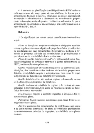 4. A estrutura da planificação contábil padrão das EFPC reflete o 
ciclo operacional de longo prazo da sua atividade, de forma que a 
apresentação de ativos e passivos, observadas as gestões previdencial, 
assistencial e administrativa e observados os investimentos, propor-cione 
informações mais adequadas, confiáveis e relevantes do que a 
apresentação em circulante e não circulante, em conformidade com o 
item 63 da NBC TG 26. 
459 
Definições 
5. Os significados dos termos usados nesta Norma são descritos a 
seguir: 
Plano de Benefícios: conjunto de direitos e obrigações reunidos 
em um regulamento com o objetivo de pagar benefícios previdenciais 
ou assistenciais aos seus participantes e beneficiários, mediante a for-mação 
de poupança advinda das contribuições de patrocinadores e 
participantes e da rentabilidade dos investimentos. 
Plano de Gestão Administrativa (PGA): ente contábil com a fina-lidade 
de registrar as atividades referentes à gestão administrativa da 
EFPC, na forma do seu regulamento. 
Gestão Previdencial: atividade de registro e de controle das con-tribuições, 
dos benefícios e dos institutos de benefício proporcional 
diferido, portabilidade, resgate e autopatrocínio, bem como do resul-tado 
do plano de benefícios de natureza previdenciária. 
Gestão Administrativa: atividade de registro e de controle ineren-tes 
à administração dos planos de benefícios. 
Gestão Assistencial: atividade de registro e de controle das con-tribuições 
e dos benefícios, bem como do resultado do plano de bene-fícios 
de natureza assistencial. 
Investimentos: registro e controle referentes à aplicação dos re-cursos 
de cada plano. 
Patrimônio Social: recursos acumulados para fazer frente às o-brigações 
de cada plano. 
Adições: contribuições, remunerações de contribuições em atraso 
e de contribuições contratadas do plano de benefícios previdencial, 
bem como recursos oriundos de migrações, portabilidade entre planos 
e outras. 
 