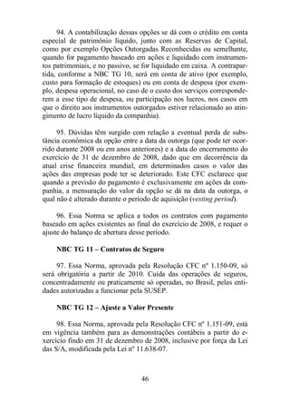 94. A contabilização dessas opções se dá com o crédito em conta 
especial de patrimônio líquido, junto com as Reservas de Capital, 
como por exemplo Opções Outorgadas Reconhecidas ou semelhante, 
quando for pagamento baseado em ações e liquidado com instrumen-tos 
patrimoniais, e no passivo, se for liquidado em caixa. A contrapar-tida, 
conforme a NBC TG 10, será em conta de ativo (por exemplo, 
custo para formação de estoques) ou em conta de despesa (por exem-plo, 
despesa operacional, no caso de o custo dos serviços corresponde-rem 
a esse tipo de despesa, ou participação nos lucros, nos casos em 
que o direito aos instrumentos outorgados estiver relacionado ao atin-gimento 
de lucro líquido da companhia). 
95. Dúvidas têm surgido com relação a eventual perda de subs-tância 
econômica da opção entre a data da outorga (que pode ter ocor-rido 
durante 2008 ou em anos anteriores) e a data do encerramento do 
exercício de 31 de dezembro de 2008, dado que em decorrência da 
atual crise financeira mundial, em determinados casos o valor das 
ações das empresas pode ter se deteriorado. Este CFC esclarece que 
quando a previsão do pagamento é exclusivamente em ações da com-panhia, 
a mensuração do valor da opção se dá na data da outorga, o 
qual não é alterado durante o período de aquisição (vesting period). 
96. Essa Norma se aplica a todos os contratos com pagamento 
baseado em ações existentes ao final do exercício de 2008, e requer o 
ajuste do balanço de abertura desse período. 
NBC TG 11 – Contratos de Seguro 
97. Essa Norma, aprovada pela Resolução CFC nº 1.150-09, só 
será obrigatória a partir de 2010. Cuida das operações de seguros, 
concentradamente ou praticamente só operadas, no Brasil, pelas enti-dades 
autorizadas a funcionar pela SUSEP. 
NBC TG 12 – Ajuste a Valor Presente 
98. Essa Norma, aprovada pela Resolução CFC nº 1.151-09, está 
em vigência também para as demonstrações contábeis a partir do e-xercício 
findo em 31 de dezembro de 2008, inclusive por força da Lei 
das S/A, modificada pela Lei nº 11.638-07. 
46 
 