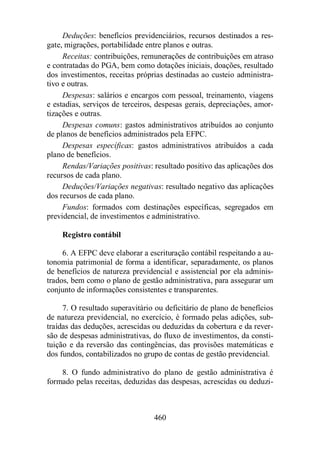 Deduções: benefícios previdenciários, recursos destinados a res-gate, 
migrações, portabilidade entre planos e outras. 
Receitas: contribuições, remunerações de contribuições em atraso 
e contratadas do PGA, bem como dotações iniciais, doações, resultado 
dos investimentos, receitas próprias destinadas ao custeio administra-tivo 
e outras. 
Despesas: salários e encargos com pessoal, treinamento, viagens 
e estadias, serviços de terceiros, despesas gerais, depreciações, amor-tizações 
460 
e outras. 
Despesas comuns: gastos administrativos atribuídos ao conjunto 
de planos de benefícios administrados pela EFPC. 
Despesas específicas: gastos administrativos atribuídos a cada 
plano de benefícios. 
Rendas/Variações positivas: resultado positivo das aplicações dos 
recursos de cada plano. 
Deduções/Variações negativas: resultado negativo das aplicações 
dos recursos de cada plano. 
Fundos: formados com destinações específicas, segregados em 
previdencial, de investimentos e administrativo. 
Registro contábil 
6. A EFPC deve elaborar a escrituração contábil respeitando a au-tonomia 
patrimonial de forma a identificar, separadamente, os planos 
de benefícios de natureza previdencial e assistencial por ela adminis-trados, 
bem como o plano de gestão administrativa, para assegurar um 
conjunto de informações consistentes e transparentes. 
7. O resultado superavitário ou deficitário de plano de benefícios 
de natureza previdencial, no exercício, é formado pelas adições, sub-traídas 
das deduções, acrescidas ou deduzidas da cobertura e da rever-são 
de despesas administrativas, do fluxo de investimentos, da consti-tuição 
e da reversão das contingências, das provisões matemáticas e 
dos fundos, contabilizados no grupo de contas de gestão previdencial. 
8. O fundo administrativo do plano de gestão administrativa é 
formado pelas receitas, deduzidas das despesas, acrescidas ou deduzi- 
 